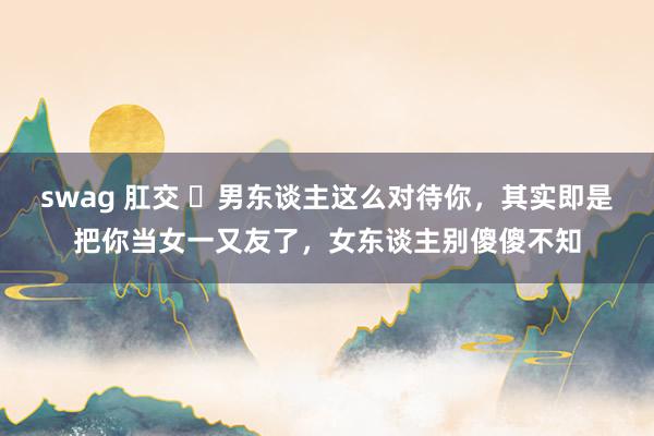swag 肛交 ​男东谈主这么对待你，其实即是把你当女一又友了，女东谈主别傻傻不知