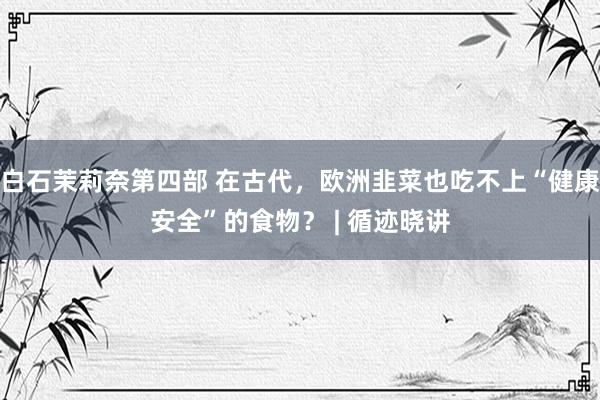 白石茉莉奈第四部 在古代，欧洲韭菜也吃不上“健康安全”的食物？ | 循迹晓讲