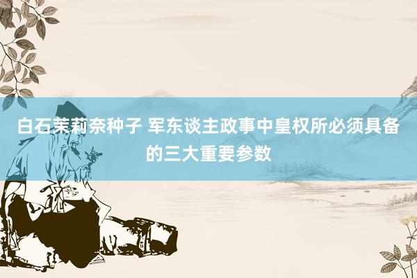 白石茉莉奈种子 军东谈主政事中皇权所必须具备的三大重要参数