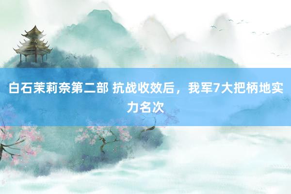 白石茉莉奈第二部 抗战收效后，我军7大把柄地实力名次