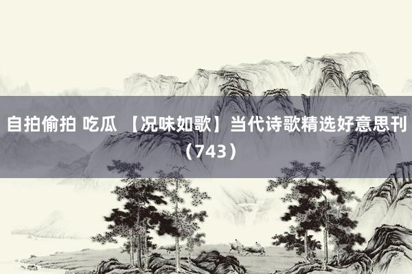 自拍偷拍 吃瓜 【况味如歌】当代诗歌精选好意思刊（743）