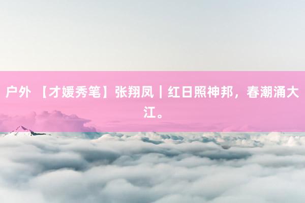 户外 【才媛秀笔】张翔凤｜红日照神邦，春潮涌大江。
