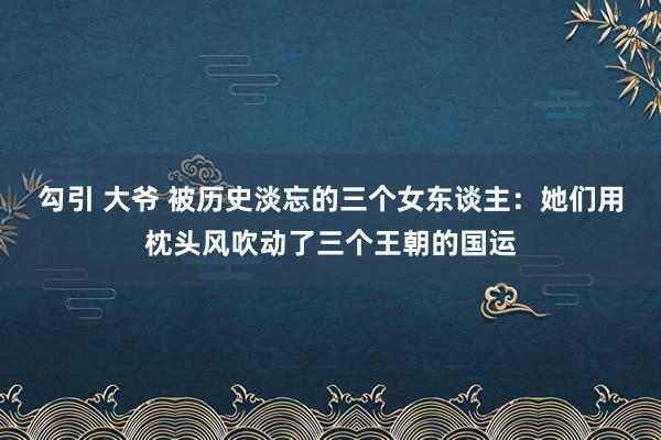 勾引 大爷 被历史淡忘的三个女东谈主：她们用枕头风吹动了三个王朝的国运