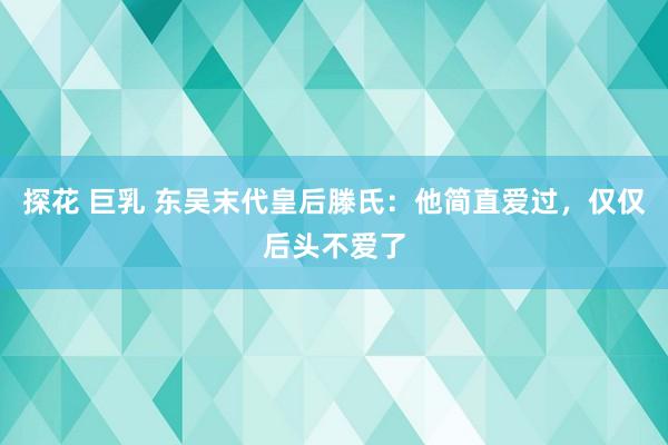 探花 巨乳 东吴末代皇后滕氏：他简直爱过，仅仅后头不爱了
