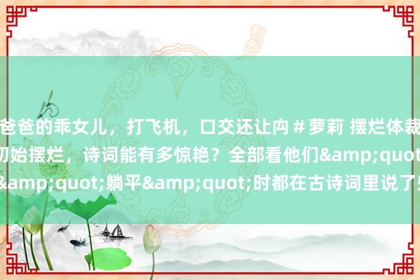 爸爸的乖女儿，打飞机，口交还让禸＃萝莉 摆烂体裁：当古代文东谈主初始摆烂，诗词能有多惊艳？全部看他们&quot;躺平&quot;时都在古诗词里说了些啥？