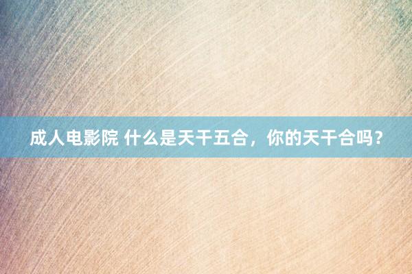 成人电影院 什么是天干五合，你的天干合吗？