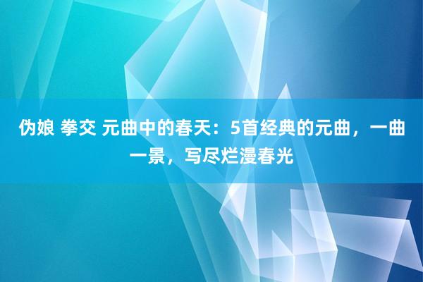 伪娘 拳交 元曲中的春天：5首经典的元曲，一曲一景，写尽烂漫春光