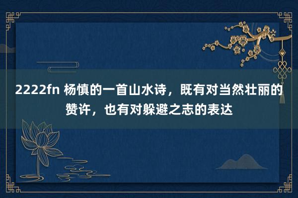 2222fn 杨慎的一首山水诗，既有对当然壮丽的赞许，也有对躲避之志的表达