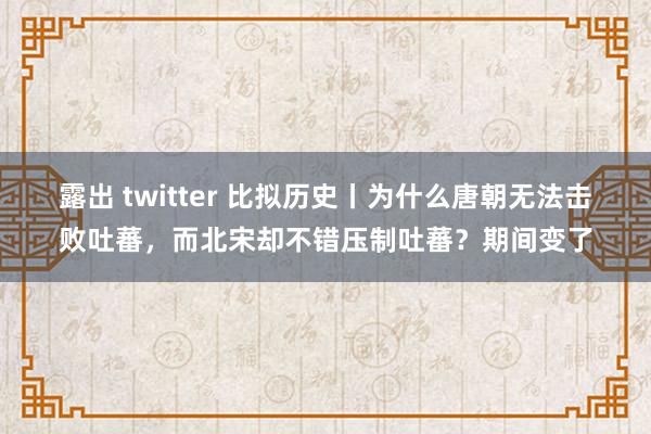 露出 twitter 比拟历史丨为什么唐朝无法击败吐蕃，而北宋却不错压制吐蕃？期间变了