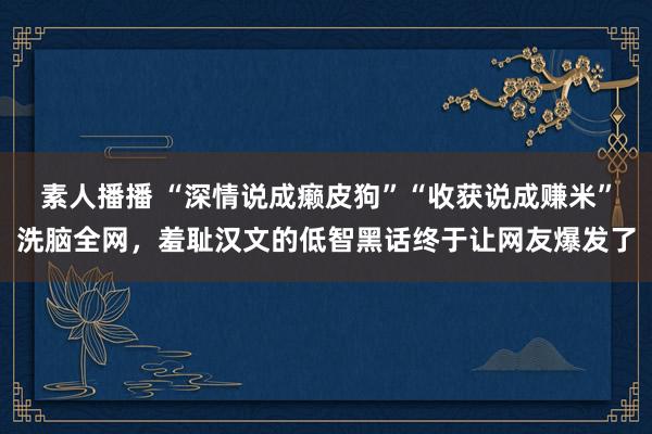 素人播播 “深情说成癞皮狗”“收获说成赚米”洗脑全网，羞耻汉文的低智黑话终于让网友爆发了