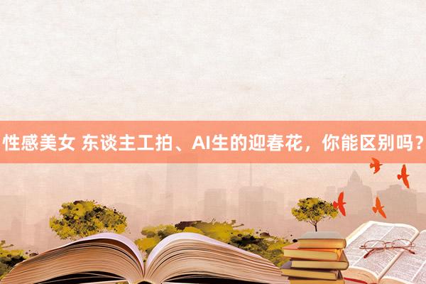 性感美女 东谈主工拍、AI生的迎春花，你能区别吗？