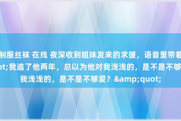 制服丝袜 在线 夜深收到姐妹发来的求援，语音里带着陨涕：&quot;我追了他两年，总以为他对我浅浅的，是不是不够爱？&quot;