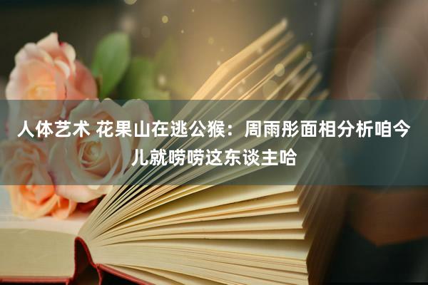 人体艺术 花果山在逃公猴:周雨彤面相分析咱今儿就唠唠这东谈主哈