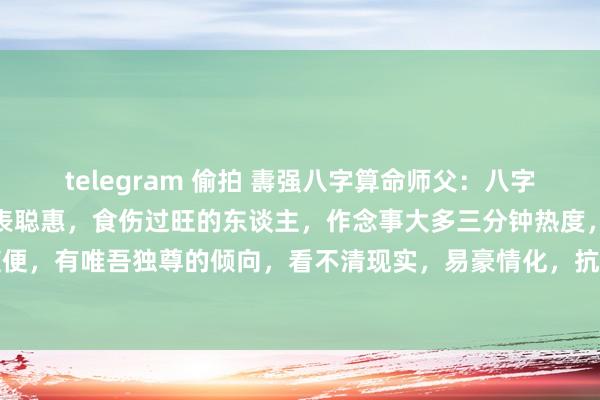 telegram 偷拍 夀强八字算命师父:八字中,食伤是财的起源,代表聪惠,食伤过旺的东谈主,作念事大多三分钟热度,没定性。并且还比拟随便,有唯吾独尊的倾向,看不清现实,易豪情化,抗挫智力格外弱,遭受用功就会屎屁直流。食伤旺...