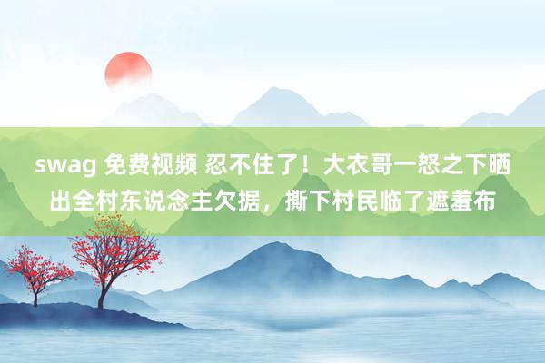 swag 免费视频 忍不住了！大衣哥一怒之下晒出全村东说念主欠据，撕下村民临了遮羞布