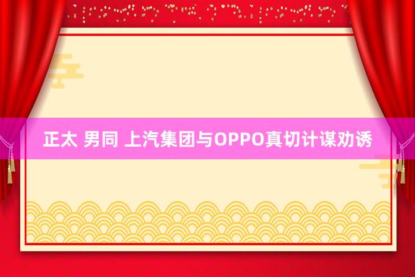 正太 男同 上汽集团与OPPO真切计谋劝诱