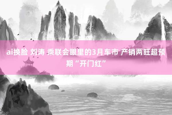 ai换脸 刘涛 乘联会眼里的3月车市 产销两旺超预期“开门红”
