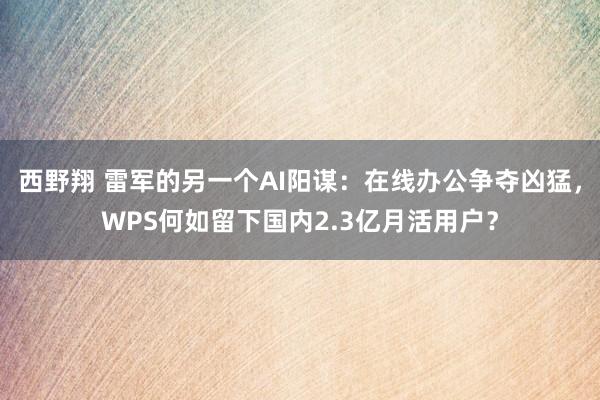 西野翔 雷军的另一个AI阳谋：在线办公争夺凶猛，WPS何如留下国内2.3亿月活用户？
