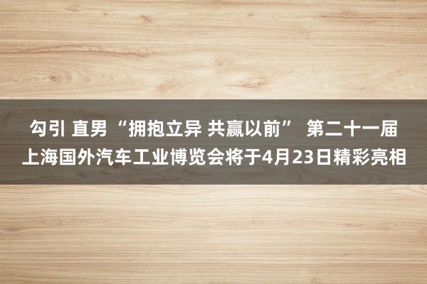 勾引 直男 “拥抱立异 共赢以前”  第二十一届上海国外汽车工业博览会将于4月23日精彩亮相