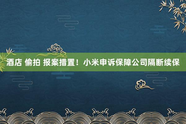 酒店 偷拍 报案措置！小米申诉保障公司隔断续保