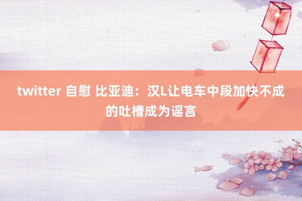twitter 自慰 比亚迪：汉L让电车中段加快不成的吐槽成为谣言