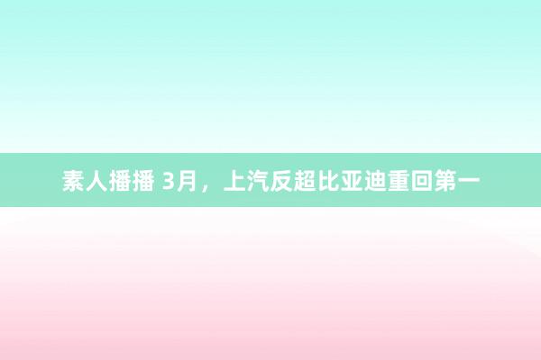 素人播播 3月，上汽反超比亚迪重回第一